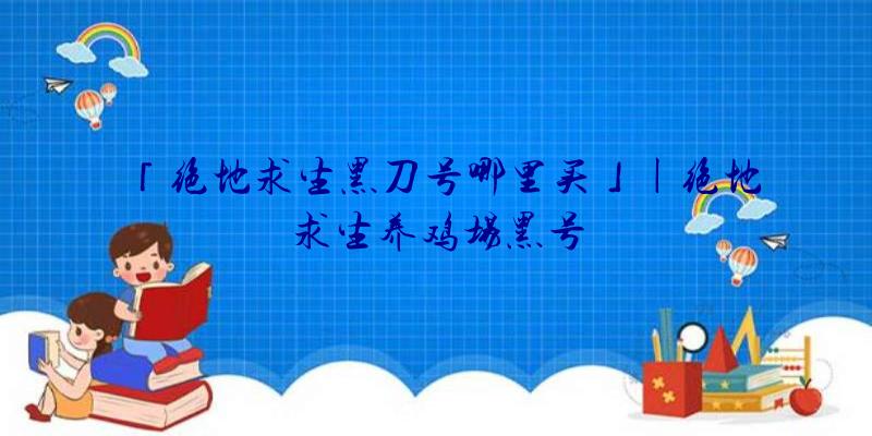 「绝地求生黑刀号哪里买」|绝地求生养鸡场黑号